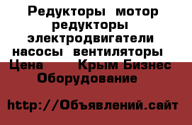 Редукторы, мотор-редукторы, электродвигатели, насосы, вентиляторы › Цена ­ 1 - Крым Бизнес » Оборудование   